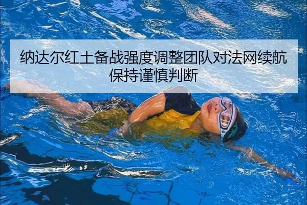 纳达尔红土备战强度调整团队对法网续航保持谨慎判断