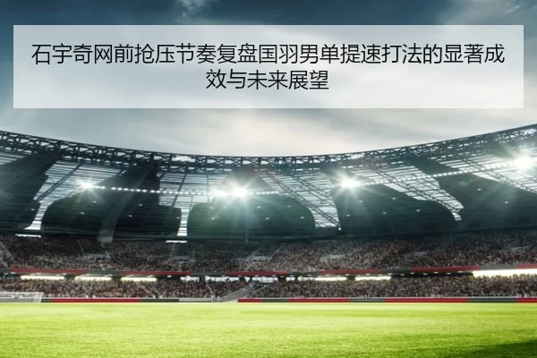 石宇奇网前抢压节奏复盘国羽男单提速打法的显著成效与未来展望